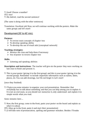 T: Good! Choose a number!
ST2: two!
T: Ok, Gabriel, read the second sentence!
(The same is doing with the other sentences)
Translation: Excellent job! Now, we will continue working with the posters. Make the
same groups and let’s start!
Development(30’ to 40’ min):
Purpose:
 To review main concepts of chapter two
 To develop speaking ability
 To develop the use of visual aids (conceptual network)
Teaching strategies:
 Monitor the class and help them if necessary
 Use of poster to review chapter two
Skills:
 Listening and speaking abilities
Description and instructions: The teacher will give sts the poster they were working on
last class to finish and present it.
T: This is your poster (giving it to the first group) and this is your poster (giving it to the
second group). Remember to include important information such as names, dates,
places, etc. You can add drawings, too! Do not forget it. Let’s start!
(once they finished)
T: I’ll give you some minutes to organize your oral presentation. Remember that
everybody has to talk about something and that you can help among you to explain it.
It is not an oral exam, so you should not memorize it, only understand and explain it in
simple words what you read.
Some minutes later….
T: Now, the first group, come to the front, paste your poster on the board and explain us
what it is about.
STS: (they go to the front, paste it and start their presentation)
T: (I will take note of pronunciation, spelling and grammar mistakes. Besides I’ll make
 