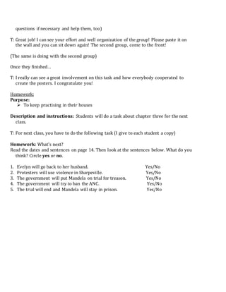 questions if necessary and help them, too)
T: Great job! I can see your effort and well organization of the group! Please paste it on
the wall and you can sit down again! The second group, come to the front!
(The same is doing with the second group)
Once they finished…
T: I really can see a great involvement on this task and how everybody cooperated to
create the posters. I congratulate you!
Homework:
Purpose:
 To keep practising in their houses
Description and instructions: Students will do a task about chapter three for the next
class.
T: For next class, you have to do the following task (I give to each student a copy)
Homework: What’s next?
Read the dates and sentences on page 14. Then look at the sentences below. What do you
think? Circle yes or no.
1. Evelyn will go back to her husband. Yes/No
2. Protesters will use violence in Sharpeville. Yes/No
3. The government will put Mandela on trial for treason. Yes/No
4. The government will try to ban the ANC. Yes/No
5. The trial will end and Mandela will stay in prison. Yes/No
 