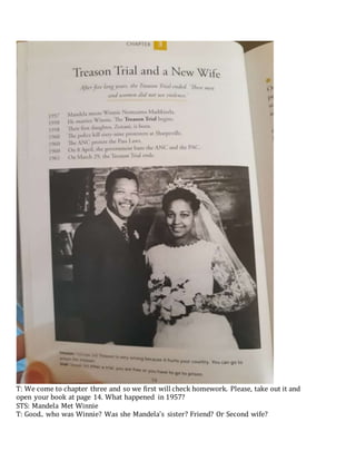 T: We come to chapter three and so we first will check homework. Please, take out it and
open your book at page 14. What happened in 1957?
STS: Mandela Met Winnie
T: Good.. who was Winnie? Was she Mandela’s sister? Friend? Or Second wife?
 