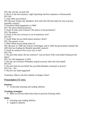 STS: She was her second wife
T: Ok, So is the first sentence right? (pointing the first sentences of homework)
STS: No!
T: why? Who was Evelyn?
STS: Because Evelyn was Mandela’s first wife who left him when he was in prison
(possible answer)
T: Excellent! What happened in 1960?
STS: The police killed protesters
T: Good, So who used violence? The police or the protesters?
STS: The police!
T: Good, so Do you circle yes or no in sentences two?
STS: No!
T: Good! What do you think about sentence three?
STS: The answer is yes
T: Why? What do you think about it?
STS: Because in 1958 the Treason Trial began and in 1960 the government banned the
ANC that was leading by Mandela (possible answer)
T: Good! So sentence four is yes, too, or not?
STS: Yes!
T: Ok, and what about the last sentence? Can we know if the trial ended looking at the
dates?
STS: Yes, this happened in 1961
T: Ok, but can we know if Mandela stayed in prison after the trial ended?
STS: No!
T: Ok, and what do you think? Do you think Mandela remained in prison?
STS: Yes…. No…
T: Ok, let’s see what happened!
Transition: What is the first subtitle of chapter three?
Presentation (15’ min):
Purpose:
 To develop listening and reading abilities
Teaching strategies:
 Make an activity while they listen to practise listening skills
Skills:
 Listening and reading abilities
 Cognitive abilities
 
