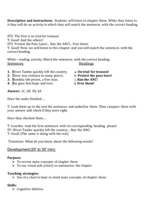 Description and instructions: Students will listen to chapter three. While they listen to
it they will do an activity in which they will match the sentences with the correct heading.
STS: The first is on trial for treason!
T: Good! And the others?
STS: Protest the Pass Laws!... Ban the ANC!... Free them!
T: Good! Now, we will listen to this chapter and you will match the sentences with the
correct heading.
While - reading activity: Match the sentences with the correct heading.
Sentences Headings
1. Oliver Tambo quickly left the country. a. On trial for treason!
2. There was violence in many places. b. Protest the pass laws!
3. Mandela left prison, a free man. c. Ban the ANC!
4. She gave him hope and love. d. Free them!
Answer: 1C, 2B, 3D, 4A
Once the audio finished….
T: Look them up in the text the sentences and underline them. Then compare them with
your answer and check if they were right.
Once they checked them…
T: Lourdes, read the first sentences with its corresponding heading, please!
ST: Oliver Tambo quickly left the country… Ban the ANC!
T: Good! (The same is doing with the rest)
Transition: What do you know about the following words?
Development(20’ to 30’ min):
Purpose:
 To review main concepts of chapter three
 To use visual aids (chart) to summarize the chapter
Teaching strategies:
 Use of a chart to bear in mind main concepts of chapter three
Skills:
 Cognitive abilities
 