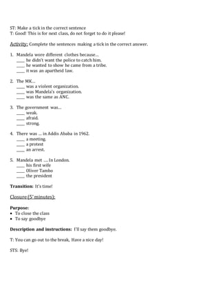 ST: Make a tick in the correct sentence
T: Good! This is for next class, do not forget to do it please!
Activity: Complete the sentences making a tick in the correct answer.
1. Mandela wore different clothes because…
_____ he didn’t want the police to catch him.
_____ he wanted to show he came from a tribe.
_____ it was an apartheid law.
2. The MK…
_____ was a violent organization.
_____ was Mandela’s organization.
_____ was the same as ANC.
3. The government was…
_____ weak.
_____ afraid.
_____ strong.
4. There was … in Addis Ababa in 1962.
_____ a meeting.
_____ a protest
_____ an arrest.
5. Mandela met …. In London.
_____ his first wife
_____ Oliver Tambo
_____ the president
Transition: It’s time!
Closure(5’minutes):
Purpose:
 To close the class
 To say goodbye
Description and instructions: I’ll say them goodbye.
T: You can go out to the break, Have a nice day!
STS: Bye!
 