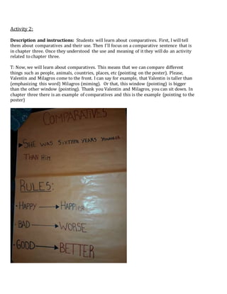 Activity 2:
Description and instructions: Students will learn about comparatives. First, I will tell
them about comparatives and their use. Then I’ll focus on a comparative sentence that is
in chapter three. Once they understood the use and meaning of it they will do an activity
related to chapter three.
T: Now, we will learn about comparatives. This means that we can compare different
things such as people, animals, countries, places, etc (pointing on the poster). Please,
Valentin and Milagros come to the front. I can say for example, that Valentin is taller than
(emphasizing this word) Milagros (miming). Or that, this window (pointing) is bigger
than the other window (pointing). Thank you Valentin and Milagros, you can sit down. In
chapter three there is an example of comparatives and this is the example (pointing to the
poster)
 