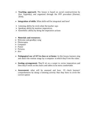  Teaching approach: The lesson is based on social constructivism by
(Lev Vygotsky), and organized through the PPP procedure (Harmer,
2010). 

 Integration of skills: What skills will be integrated and how?
 Listening ability by circle what the teacher says 
 Speaking ability by mention imperatives 
 Kinesthetic ability by doing the imperative actions 


 Materials and resources: 
 Welcome and goodbye song 
 Photocopies
 Computer
 Poster
 Pictures
 dice

 Pedagogical use of ICT in class or at home: In this lesson, learners sing
and dance the routine songs by a computer in which they’ll see the video.

 Seating arrangement: They’ll sit on a carpet to revise imperatives and
then they’ll work on the chairs and tables to be more comfortable

 Assessment: what will be assessed and how: I’ll check learners’
comprehension by doing a listening activity that they have to circle the
correct option
 