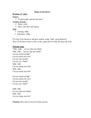 Stages in the lesson
Routine (5’ min)
Purpose:
 To greet pupils and start the lesson
Teaching strategies:
 Make a circle
 Dance with them and miming
Skills:
 Listening ability
 Kinesthetic ability
I’ll come in the classroom and greet students saying “hello, good afternoon!”
Then I’ll ask them to form a circle on the carpet and we’ll sing and dance the usual
Welcome song:
“Hello, hello… can you clap your hands?
Hello, hello… can you clap your hands?
Can you stretch up high?
Can you touch your toes?
Can you turn around?
Can you say, “Hello?”
Hello, hello.
Can you stamp your feet?
Hello, hello.
Can you stamp your feet?
Can you stretch up high?
Can you touch your toes?
Can you turn around?
Can you say, “Hello?”
Hello, hello.
Can you clap your hands?
Hello, hello.
Can you stamp your feet”
Transition: Well,make acircle and sitdown,please!
 