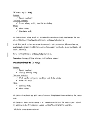 Warm – up (5’ min)
Purpose:
 Revise vocabulary
Teaching strategies:
 Present a funny activity to revise vocabulary
Skills:
 Visual ability
 Kinesthetic ability
I’ll show learners a dice which has pictures about the imperatives they learned the last
class. I’ll tell them they have to roll the dice and say what action is.
Look! This is a dice; there are some pictures on it. Let’s name them. (The teacher and
pupils say the imperatives) Listen… point… look… open your book… close your book… sit
down… stand up…
Now, you’ll roll the dice and say what picture it is.
Transition: Very good! Now sit down on the chairs, please!
Development (5’ to10’ min):
Purpose:
 Revise vocabulary
 Develop listening ability
Teaching strategies:
 Work together so learners can follow and do the activity
 Mimic and move
Skills:
 Listening ability
 Visual ability
I’ll give pupils a photocopy with pairs of pictures. They have to listen and circle the correct
one.
I’ll give you a photocopy (pointing to it) , please Cata distribute the photocopies. What is
it? (pointing to the first pictures) … good and this? (pointing to the second) …
(I’ll do the same with the others)
 