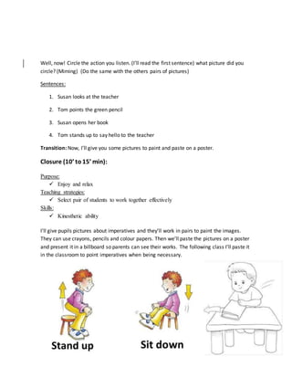 Well, now! Circle the action you listen. (I’ll read the first sentence) what picture did you
circle? (Miming) (Do the same with the others pairs of pictures)
Sentences:
1. Susan looks at the teacher
2. Tom points the green pencil
3. Susan opens her book
4. Tom stands up to say hello to the teacher
Transition: Now, I’ll give you some pictures to paint and paste on a poster.
Closure (10’ to15’ min):
Purpose:
 Enjoy and relax
Teaching strategies:
 Select pair of students to work together effectively
Skills:
 Kinesthetic ability
I’ll give pupils pictures about imperatives and they’ll work in pairs to paint the images.
They can use crayons, pencils and colour papers. Then we’ll paste the pictures on a poster
and present it in a billboard so parents can see their works. The following class I’ll paste it
in the classroom to point imperatives when being necessary.
 