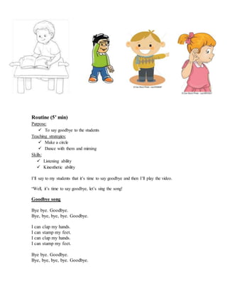 Routine (5’ min)
Purpose:
 To say goodbye to the students
Teaching strategies:
 Make a circle
 Dance with them and miming
Skills:
 Listening ability
 Kinesthetic ability
I’ll say to my students that it’s time to say goodbye and then I’ll play the video.
“Well, it’s time to say goodbye, let’s sing the song!
Goodbye song
Bye bye. Goodbye.
Bye, bye, bye, bye. Goodbye.
I can clap my hands.
I can stamp my feet.
I can clap my hands.
I can stamp my feet.
Bye bye. Goodbye.
Bye, bye, bye, bye. Goodbye.
 
