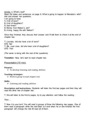 Activity 1: What’s next?
Read the dates and sentences on page 8. What is going to happen to Mandela’s wife?
Ask and answer her questions.
I am going to have:
1. A lot of sons?
2. A lot of daughters?
3. Sad times?
4. Money from Nelson’s job?
5. A long, happy life with Nelson?
Once they finished, they discuss their answer and I’ll tell them to check it at the end of
chapter two.
T: Lourdes, did she have a lot of sons?
STS: No!
T: Ok, Juan Jose, did she have a lot of daughters?
STS: Yes!
(The same is doing with the rest of the questions)
Transition: Now, let’s start to read chapter two.
Presentation (15’ min):
Purpose:
 To develop listening and reading abilities
Teaching strategies:
 Work in group to read chapter two
Skills:
 Listening and reading abilities
Description and instructions: Students will listen the first two pages and then they will
read the other two of chapter two.
T: We will listen to the first to pages, try to pay attention and follow the reading.
Then…
T: Now it is your turn! You will read in groups of three the following two pages. One of
them read a paragraph while the rest listen to it and when he or she finished the first
paragraph will change the role till read all of them.
 