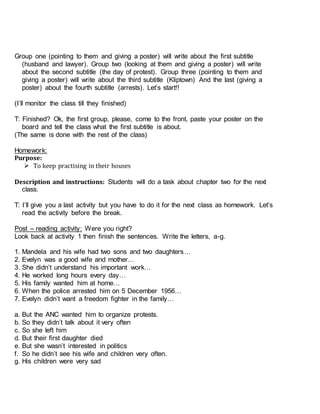 Group one (pointing to them and giving a poster) will write about the first subtitle
(husband and lawyer). Group two (looking at them and giving a poster) will write
about the second subtitle (the day of protest). Group three (pointing to them and
giving a poster) will write about the third subtitle (Kliptown) And the last (giving a
poster) about the fourth subtitle (arrests). Let’s start!!
(I’ll monitor the class till they finished)
T: Finished? Ok, the first group, please, come to the front, paste your poster on the
board and tell the class what the first subtitle is about.
(The same is done with the rest of the class)
Homework:
Purpose:
 To keep practising in their houses
Description and instructions: Students will do a task about chapter two for the next
class.
T: I’ll give you a last activity but you have to do it for the next class as homework. Let’s
read the activity before the break.
Post – reading activity: Were you right?
Look back at activity 1 then finish the sentences. Write the letters, a-g.
1. Mandela and his wife had two sons and two daughters…
2. Evelyn was a good wife and mother…
3. She didn’t understand his important work…
4. He worked long hours every day…
5. His family wanted him at home…
6. When the police arrested him on 5 December 1956…
7. Evelyn didn’t want a freedom fighter in the family…
a. But the ANC wanted him to organize protests.
b. So they didn’t talk about it very often
c. So she left him
d. But their first daughter died
e. But she wasn’t interested in politics
f. So he didn’t see his wife and children very often.
g. His children were very sad
 