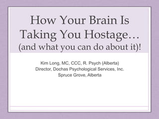 How Your Brain Is
Taking You Hostage…
(and what you can do about it)!
Kim Long, MC, CCC, R. Psych (Alberta)
Director, Dochas Psychological Services, Inc.
Spruce Grove, Alberta
 