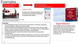 Examples
Communication Big Idea:
OPEN HAPPINESS
Advertising Big Idea:
Trao Coca-Cola trao cảm xúc
Stickers on Zalo
Digital Billboard
When drink Coca-Cola, you can drink and have fun with
friends, family with positive/happy feeling
Everyone can directly download and
use these Coca-cola Emoji Stickers
to express their feeling
Coca-Cola billboard interactive installation directly
on the crowded roads in Ho Chi Minh City. Passers
will pay attention to the message on the funny
billboard . This true feelings are recorded through
the clip posted on Youtube "Talkable Billboard ",
appears on the top of the teenage online
newspapers in just 1 week . This clip became viral
in just a few hours .
Evaluate:
1. This advertising big idea is touching and viral because it’s Simplicity, Originality ,
Surprise, Magnetic, Infectiousness and Likable:
- Coca-Cola reached 50% target customers in the first-three-week of the campaign.
- Sticker “Emoican” reached 4 billions download – the highest rank of all Zalo stickers.
- It makes passer surprised and share the video on social medias.
- It attracted youngster, make them consider Coca-Cola when buying drinks.
2. Transformation.
The idea can change attitudes, beliefs and behaviors of consumers. Now Coca-Cola
is not only soft drink but also connection to share feeling and emotion with others in
an interesting way.
 