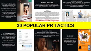 10. FORUM SEEDING
Putting seeds on the forums,
on the blog-sphere…with the
aim to spread the client’s
business through word of
mouth, get feedback…
Create a public opinion, a
tendency, even pose a big
influence on consumers’
intention.
7. TV REALITY TELEVISION
A genre of TV program that
documents supposedly
unscripted real-life situations.
Often features an otherwise
unknown cast of individuals
who are typically not
professional actors, although in
some shows celebrities may
participate
8. PRESS RELEASES
are concise, written documents announcing
current, newsworthy topics that are distributed to
print, television, or radio outlets.
9. NEWS FEATURES
when a complete story is reported by the media, which
thoroughly views issues from all angles.
The stories are based on facts and truth and not
rumors and speculations
11. A VIRAL VIDEO
is spread rapidly through online sharing.
Can receive millions of views as they are shared
on social media sites, reposted to blogs, sent in
emails and so on.
30 POPULAR PR TACTICS
12. LEAFLET
a small flat or folded sheet
of printed matter, as an
advertisement or notice,
usually intended for free
distribution
 