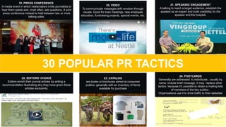 22. EDITORS' CHOICE
Editors enrich their journal articles by writing a
recommendation illustrating why they have given these
articles exclusivity.
19. PRESS CONFERENCE
A media event in which newsmakers invite journalists to
hear them speak and, most often, ask questions. A joint
press conference instead is held between two or more
talking sides.
20. VIDEO
To communicate messages with emotion through
visuals. Good for town meetings, new employee
education, fundraising projects, special events, etc.
21. SPEAKING ENGAGEMENT
A talking to reach a target audience, establish the
speaker as an expert and build credibility for the
speaker and the hospital.
30 POPULAR PR TACTICS
24. POSTCARDS
Generally are addressed to individuals , usually by
name, include brief message. It may replace other
tactics because it’s possible to obtain a mailing lists
of members of the key publics .
Organizations use it to drive traffic to their websites
23. CATALOG
are books or brochures aimed at consumer
publics, generally with an inventory of items
available for purchase
 