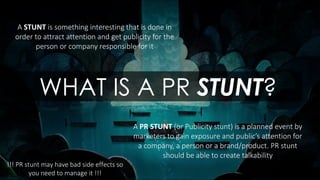 A STUNT is something interesting that is done in
order to attract attention and get publicity for the
person or company responsible for it
A PR STUNT (or Publicity stunt) is a planned event by
marketers to gain exposure and public’s attention for
a company, a person or a brand/product. PR stunt
should be able to create talkability
WHAT IS A PR STUNT?
!!! PR stunt may have bad side effects so
you need to manage it !!!
 