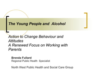 The Young People and  Alcohol    Action to Change Behaviour and Attitudes A Renewed Focus on Working with Parents Brenda Fullard Regional Public Health  Specialist North West Public Health and Social Care Group  