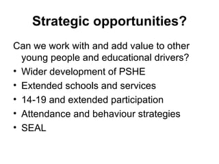 Strategic opportunities? Can we work with and add value to other young people and educational drivers? Wider development of PSHE Extended schools and services 14-19 and extended participation Attendance and behaviour strategies SEAL 