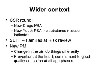 Wider context CSR round: New Drugs PSA New Youth PSA inc substance misuse indicator SETF – Families at Risk review New PM Change in the air; do things differently Prevention at the heart; commitment to good quality education at all age phases 