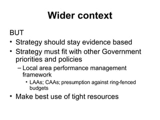 Wider context BUT Strategy should stay evidence based Strategy must fit with other Government priorities and policies Local area performance management framework LAAs; CAAs; presumption against ring-fenced budgets Make best use of tight resources 