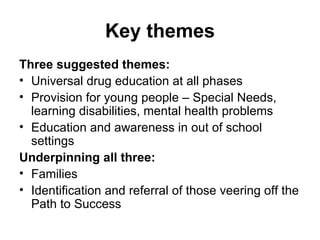 Key themes Three suggested themes: Universal drug education at all phases Provision for young people – Special Needs, learning disabilities, mental health problems Education and awareness in out of school settings Underpinning all three: Families Identification and referral of those veering off the Path to Success 