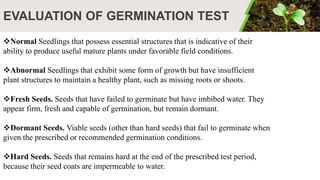 EVALUATION OF GERMINATION TEST
Normal Seedlings that possess essential structures that is indicative of their
ability to produce useful mature plants under favorable field conditions.
Abnormal Seedlings that exhibit some form of growth but have insufficient
plant structures to maintain a healthy plant, such as missing roots or shoots.
Fresh Seeds. Seeds that have failed to germinate but have imbibed water. They
appear firm, fresh and capable of germination, but remain dormant.
Dormant Seeds. Viable seeds (other than hard seeds) that fail to germinate when
given the prescribed or recommended germination conditions.
Hard Seeds. Seeds that remains hard at the end of the prescribed test period,
because their seed coats are impermeable to water.
 