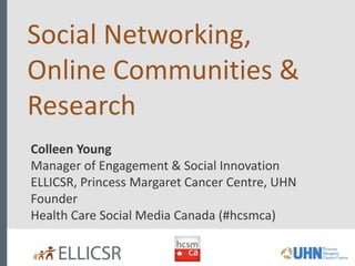 Social Networking,
Online Communities &
Research
Colleen Young
Manager of Engagement & Social Innovation
ELLICSR, Princess Margaret Cancer Centre, UHN
Founder
Health Care Social Media Canada (#hcsmca)
 