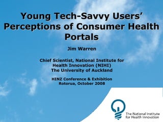 Young Tech-Savvy Users’ Perceptions of Consumer Health Portals Jim Warren Chief Scientist, National Institute for Health Innovation (NIHI) The University of Auckland HINZ Conference & Exhibition Rotorua, October 2008 