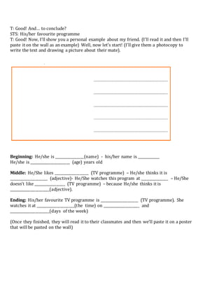 T: Good! And… to conclude?
STS: His/her favourite programme
T: Good! Now, I’ll show you a personal example about my friend. (I’ll read it and then I’ll
paste it on the wall as an example) Well, now let’s start! (I’ll give them a photocopy to
write the text and drawing a picture about their mate).
Beginning: He/she is _________________(name) - his/her name is _____________
He/she is _______________________ (age) years old
Middle: He/She likes ____________________ (TV programme) – He/she thinks it is
______________________ (adjective)- He/She watches this program at ________________ – He/She
doesn’t like __________________ (TV programme) – because He/she thinks it is
_______________________(adjective).
Ending: His/her favourite TV programme is ______________________ (TV programme). She
watches it at ______________________(the time) on _____________________ and
_______________________(days of the week)
(Once they finished, they will read it to their classmates and then we’ll paste it on a poster
that will be pasted on the wall)
 