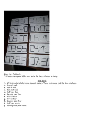 Once they finished…
T: Please, open your folder and write the date, title and activity.
THE TIME
1. Write the digital clock next to each picture. Then, Listen and tick the time you hear.
a. Four o’clock
b. Ten to four
c. Ten past four
d. Half past five
e. Twenty past four
f. Five o’clock
g. Five to four
h. Quarter past four
i. Half past seven
j. Twenty-five past seven
 