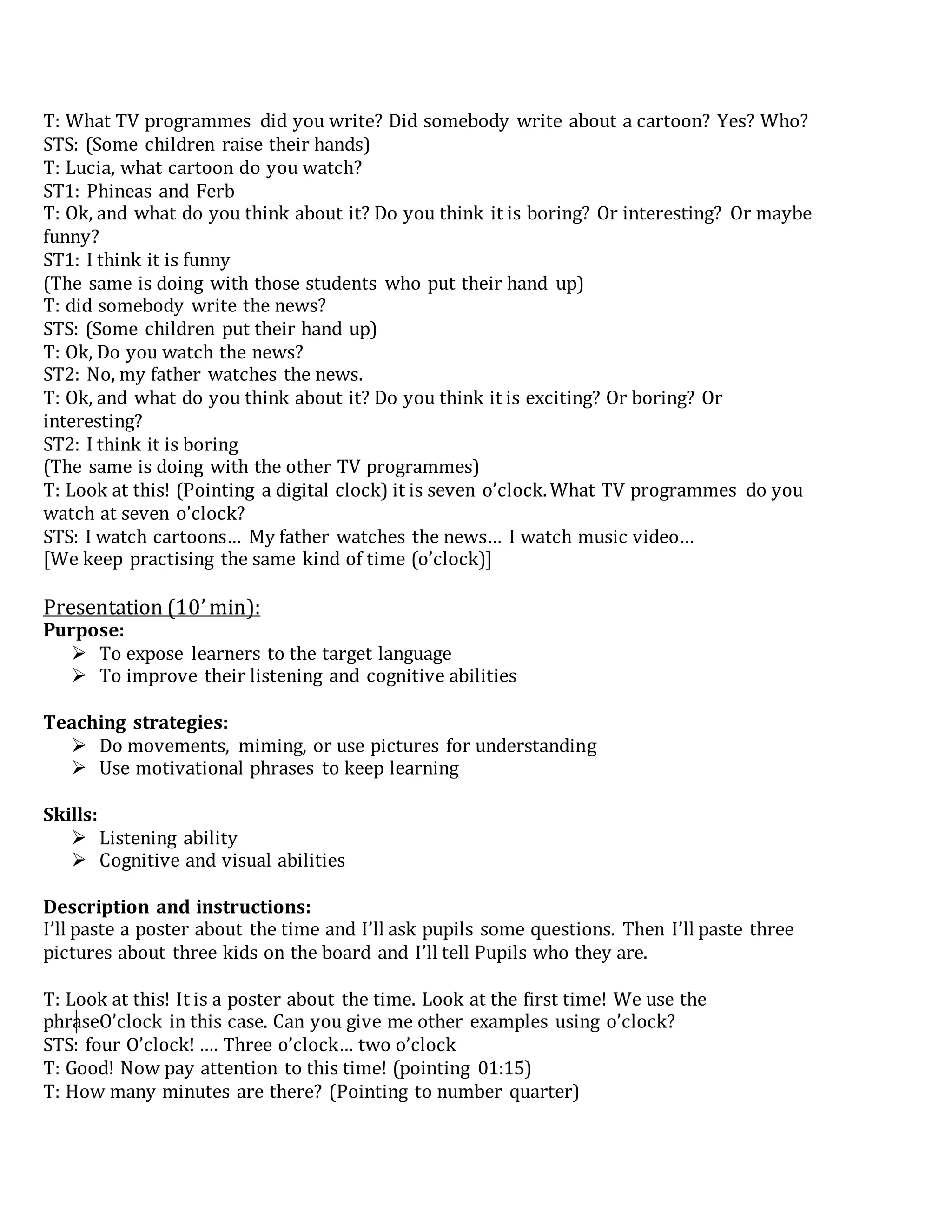 T: What TV programmes did you write? Did somebody write about a cartoon? Yes? Who?
STS: (Some children raise their hands)
T: Lucia, what cartoon do you watch?
ST1: Phineas and Ferb
T: Ok, and what do you think about it? Do you think it is boring? Or interesting? Or maybe
funny?
ST1: I think it is funny
(The same is doing with those students who put their hand up)
T: did somebody write the news?
STS: (Some children put their hand up)
T: Ok, Do you watch the news?
ST2: No, my father watches the news.
T: Ok, and what do you think about it? Do you think it is exciting? Or boring? Or
interesting?
ST2: I think it is boring
(The same is doing with the other TV programmes)
T: Look at this! (Pointing a digital clock) it is seven o’clock.What TV programmes do you
watch at seven o’clock?
STS: I watch cartoons… My father watches the news… I watch music video…
[We keep practising the same kind of time (o’clock)]
Presentation (10’min):
Purpose:
 To expose learners to the target language
 To improve their listening and cognitive abilities
Teaching strategies:
 Do movements, miming, or use pictures for understanding
 Use motivational phrases to keep learning
Skills:
 Listening ability
 Cognitive and visual abilities
Description and instructions:
I’ll paste a poster about the time and I’ll ask pupils some questions. Then I’ll paste three
pictures about three kids on the board and I’ll tell Pupils who they are.
T: Look at this! It is a poster about the time. Look at the first time! We use the
phraseO’clock in this case. Can you give me other examples using o’clock?
STS: four O’clock! …. Three o’clock… two o’clock
T: Good! Now pay attention to this time! (pointing 01:15)
T: How many minutes are there? (Pointing to number quarter)
 