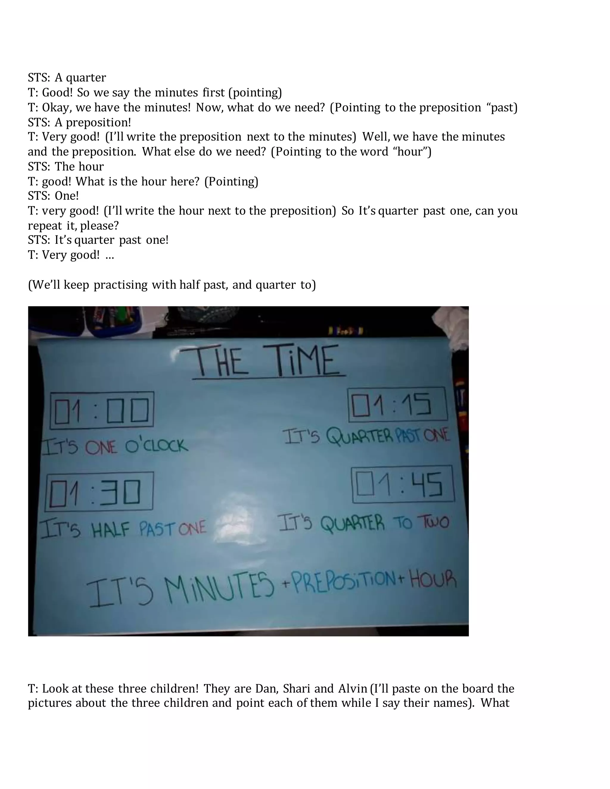 STS: A quarter
T: Good! So we say the minutes first (pointing)
T: Okay, we have the minutes! Now, what do we need? (Pointing to the preposition “past)
STS: A preposition!
T: Very good! (I’ll write the preposition next to the minutes) Well, we have the minutes
and the preposition. What else do we need? (Pointing to the word “hour”)
STS: The hour
T: good! What is the hour here? (Pointing)
STS: One!
T: very good! (I’ll write the hour next to the preposition) So It’s quarter past one, can you
repeat it, please?
STS: It’s quarter past one!
T: Very good! …
(We’ll keep practising with half past, and quarter to)
T: Look at these three children! They are Dan, Shari and Alvin(I’ll paste on the board the
pictures about the three children and point each of them while I say their names). What
 