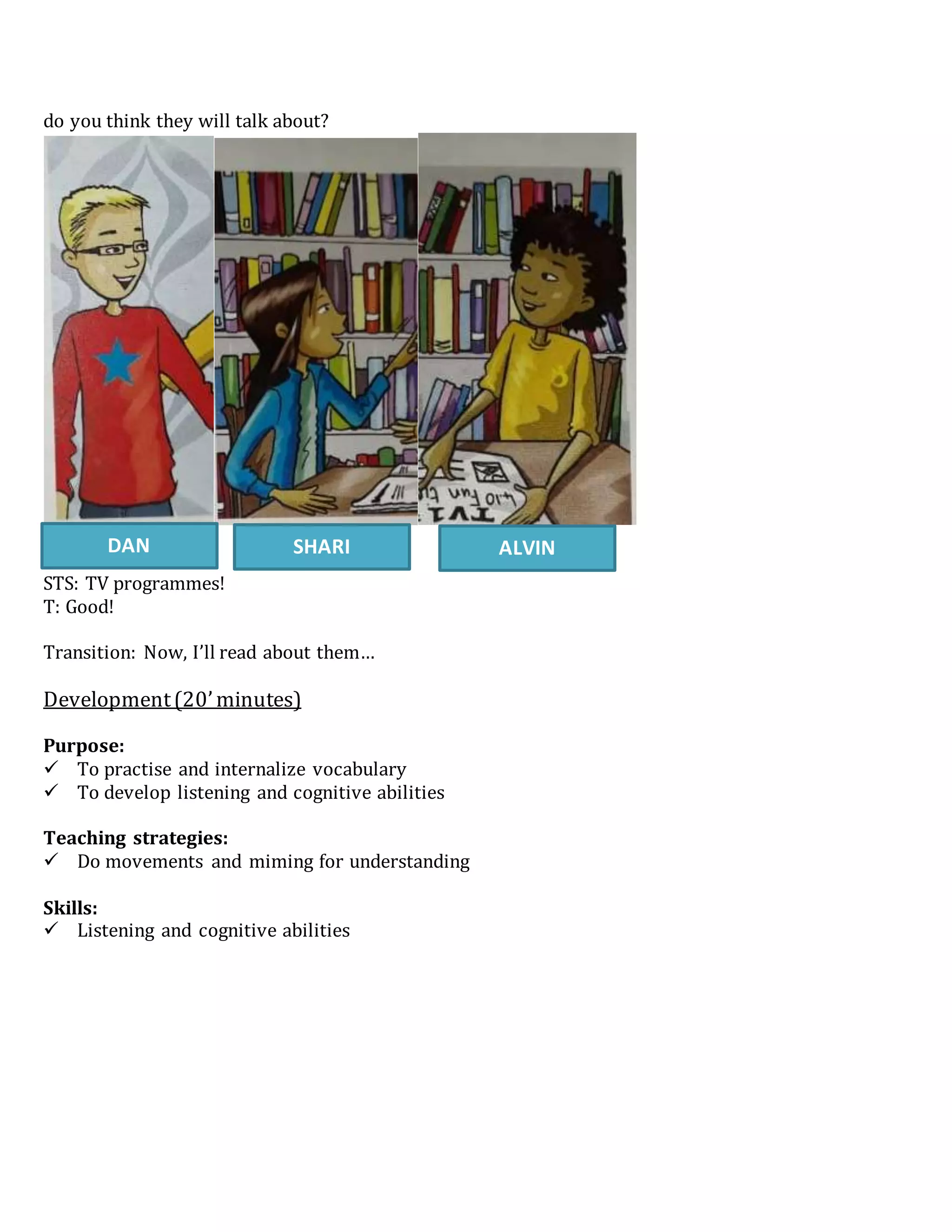 do you think they will talk about?
STS: TV programmes!
T: Good!
Transition: Now, I’ll read about them…
Development(20’minutes)
Purpose:
 To practise and internalize vocabulary
 To develop listening and cognitive abilities
Teaching strategies:
 Do movements and miming for understanding
Skills:
 Listening and cognitive abilities
DAN SHARI ALVIN
 