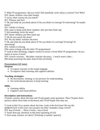 T: What TV programmes did you write? Did somebody write about a cartoon? Yes? Who?
STS: (Some children raise their hands)
T: Lucia, what cartoon do you watch?
ST1: Phineas and Ferb
T: Ok, and what do you think about it? Do you think it is boring? Or interesting? Or maybe
funny?
ST1: I think it is funny
(The same is doing with those students who put their hand up)
T: did somebody write the news?
STS: (Some children put their hand up)
T: Ok, Do you watch the news?
ST2: No, my father watches the news.
T: Ok, and what do you think about it? Do you think it is exciting? Or boring? Or
interesting?
ST2: I think it is boring
(The same is doing with the other TV programmes)
T: Look at this! (Pointing a digital clock) it is seven o’clock.What TV programmes do you
watch at seven o’clock?
STS: I watch cartoons… My father watches the news… I watch music video…
[We keep practising the same kind of time (o’clock)]
Presentation (10’min):
Purpose:
 To expose learners to the target language
 To improve their listening and cognitive abilities
Teaching strategies:
 Do movements, miming, or use pictures for understanding
 Use motivational phrases to keep learning
Skills:
 Listening ability
 Cognitive and visual abilities
Description and instructions:
I’ll paste a poster about the time and I’ll ask pupils some questions. Then I’ll paste three
pictures about three kids on the board and I’ll tell Pupils who they are.
T: Look at this! It is a poster about the time. Look at the first time! We use the
phraseO’clock in this case. Can you give me other examples using o’clock?
STS: four O’clock! …. Three o’clock… two o’clock
T: Good! Now pay attention to this time! (pointing 01:15)
T: How many minutes are there? (Pointing to number quarter)
 