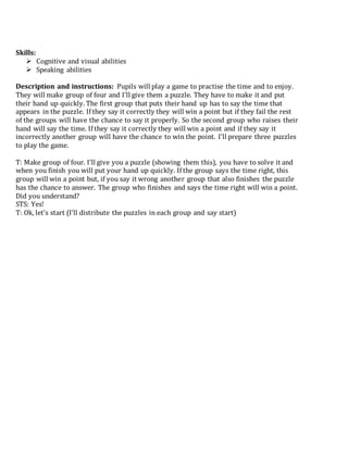Skills:
 Cognitive and visual abilities
 Speaking abilities
Description and instructions: Pupils will play a game to practise the time and to enjoy.
They will make group of four and I’ll give them a puzzle. They have to make it and put
their hand up quickly. The first group that puts their hand up has to say the time that
appears in the puzzle. If they say it correctly they will win a point but if they fail the rest
of the groups will have the chance to say it properly. So the second group who raises their
hand will say the time. If they say it correctly they will win a point and if they say it
incorrectly another group will have the chance to win the point. I’ll prepare three puzzles
to play the game.
T: Make group of four. I’ll give you a puzzle (showing them this), you have to solve it and
when you finish you will put your hand up quickly. If the group says the time right, this
group will win a point but, if you say it wrong another group that also finishes the puzzle
has the chance to answer. The group who finishes and says the time right will win a point.
Did you understand?
STS: Yes!
T: Ok, let’s start (I’ll distribute the puzzles in each group and say start)
 