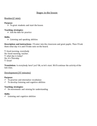 Stages in the lesson
Routine(2’ min):
Purpose:
 To greet students and start the lesson
Teaching strategies:
 Ask the date for practice
Skills:
 Listening and speaking abilities
Description and instructions: I’ll enter into the classroom and greet pupils. Then I’ll ask
them what day it is and I’ll take note on the board.
T: Good morning, everybody
Sts: Good morning, teacher.
T: what day is today?
Sts: It’s Thursday
T: Great!
Translation: Is everybody here? yes? Ok, so let’s start. We’ll continue the activity of the
last class.
Development(35’minutes)
Purpose:
 To practise and internalize vocabulary
 To develop listening and cognitive abilities
Teaching strategies:
 Do movements and miming for understanding
Skills:
 Listening and cognitive abilities
 