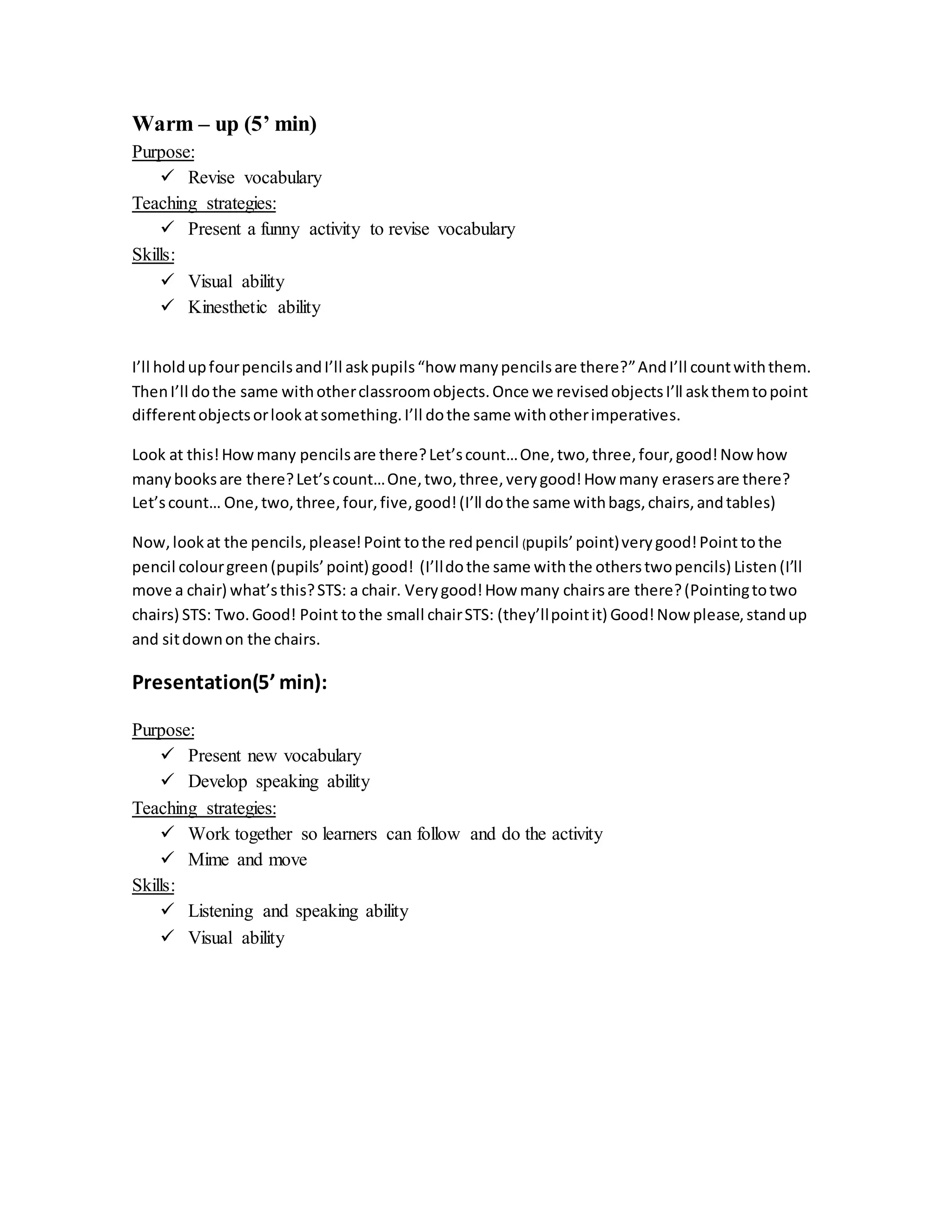 Warm – up (5’ min)
Purpose:
 Revise vocabulary
Teaching strategies:
 Present a funny activity to revise vocabulary
Skills:
 Visual ability
 Kinesthetic ability
I’ll holdupfourpencilsandI’ll askpupils“how manypencilsare there?”AndI’ll countwiththem.
ThenI’ll dothe same withotherclassroomobjects.Once we revisedobjectsI’ll askthemtopoint
differentobjectsorlookatsomething.I’ll dothe same withotherimperatives.
Look at this!Howmany pencilsare there?Let’scount…One,two,three,four,good!Now how
manybooksare there?Let’scount…One,two,three,verygood!How many erasersare there?
Let’scount… One,two,three,four,five,good!(I’ll dothe same withbags,chairs,andtables)
Now,lookat the pencils,please!Point tothe redpencil (pupils’point)verygood!Point tothe
pencil colourgreen(pupils’point) good! (I’lldothe same withthe otherstwopencils) Listen(I’ll
move a chair) what’sthis?STS: a chair. Verygood!How many chairsare there?(Pointingtotwo
chairs) STS: Two.Good! Point tothe small chairSTS: (they’llpointit) Good!Now please,standup
and sitdownon the chairs.
Presentation(5’ min):
Purpose:
 Present new vocabulary
 Develop speaking ability
Teaching strategies:
 Work together so learners can follow and do the activity
 Mime and move
Skills:
 Listening and speaking ability
 Visual ability
 