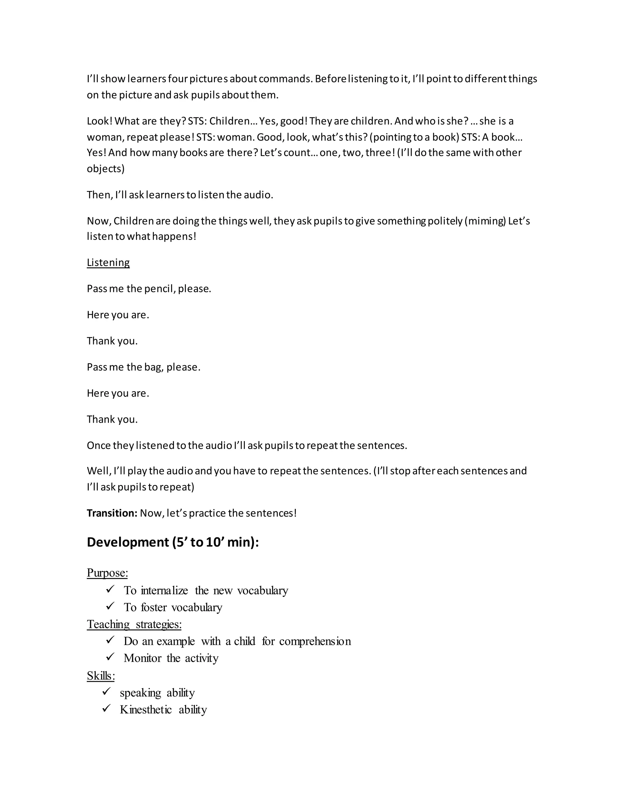 I’ll showlearnersfourpicturesaboutcommands.Beforelisteningtoit, I’ll pointtodifferentthings
on the picture andask pupilsaboutthem.
Look!What are they?STS: Children…Yes,good!Theyare children.Andwhoisshe?…she is a
woman,repeatplease!STS:woman.Good,look,what’sthis?(pointingtoa book) STS:A book…
Yes!And howmanybooksare there?Let’scount…one,two,three!(I’ll dothe same withother
objects)
Then,I’ll asklearnerstolistenthe audio.
Now,Childrenare doingthe thingswell,theyaskpupilstogive somethingpolitely(miming) Let’s
listentowhathappens!
Listening
Passme the pencil,please.
Here you are.
Thank you.
Passme the bag, please.
Here you are.
Thank you.
Once theylistenedtothe audioI’ll askpupilstorepeatthe sentences.
Well,I’ll playthe audioandyouhave to repeatthe sentences.(I’ll stopaftereachsentencesand
I’ll askpupilstorepeat)
Transition: Now,let’spractice the sentences!
Development (5’ to10’ min):
Purpose:
 To internalize the new vocabulary
 To foster vocabulary
Teaching strategies:
 Do an example with a child for comprehension
 Monitor the activity
Skills:
 speaking ability
 Kinesthetic ability
 