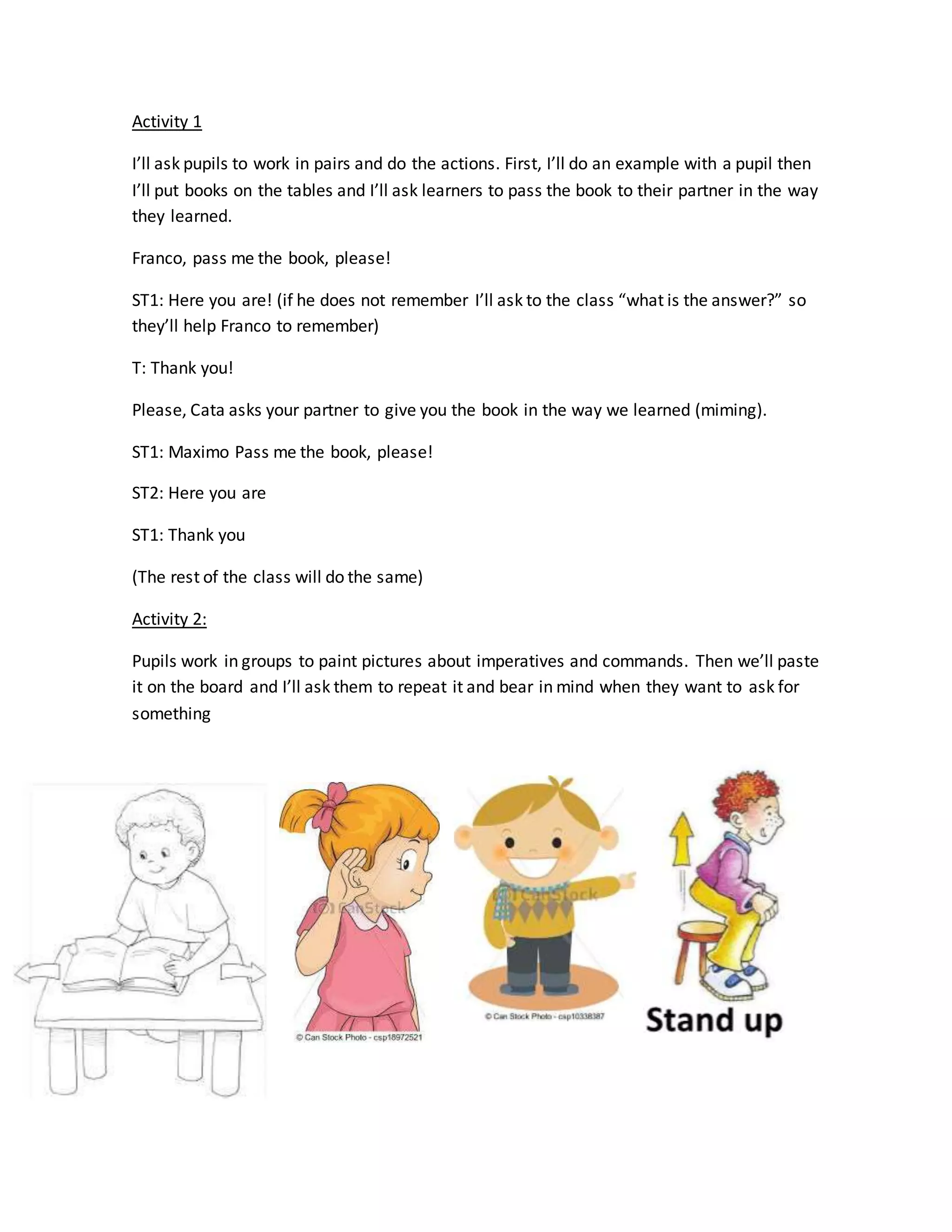 Activity 1
I’ll ask pupils to work in pairs and do the actions. First, I’ll do an example with a pupil then
I’ll put books on the tables and I’ll ask learners to pass the book to their partner in the way
they learned.
Franco, pass me the book, please!
ST1: Here you are! (if he does not remember I’ll ask to the class “what is the answer?” so
they’ll help Franco to remember)
T: Thank you!
Please, Cata asks your partner to give you the book in the way we learned (miming).
ST1: Maximo Pass me the book, please!
ST2: Here you are
ST1: Thank you
(The rest of the class will do the same)
Activity 2:
Pupils work in groups to paint pictures about imperatives and commands. Then we’ll paste
it on the board and I’ll ask them to repeat it and bear in mind when they want to ask for
something
 