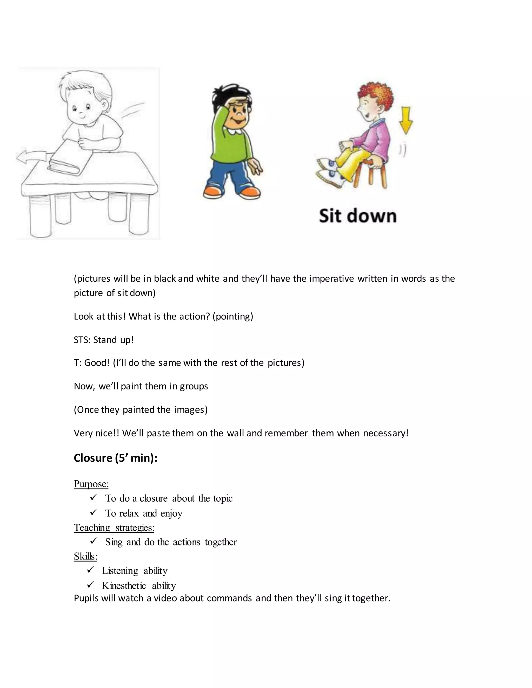 (pictures will be in black and white and they’ll have the imperative written in words as the
picture of sit down)
Look at this! What is the action? (pointing)
STS: Stand up!
T: Good! (I’ll do the same with the rest of the pictures)
Now, we’ll paint them in groups
(Once they painted the images)
Very nice!! We’ll paste them on the wall and remember them when necessary!
Closure (5’ min):
Purpose:
 To do a closure about the topic
 To relax and enjoy
Teaching strategies:
 Sing and do the actions together
Skills:
 Listening ability
 Kinesthetic ability
Pupils will watch a video about commands and then they’ll sing it together.
 