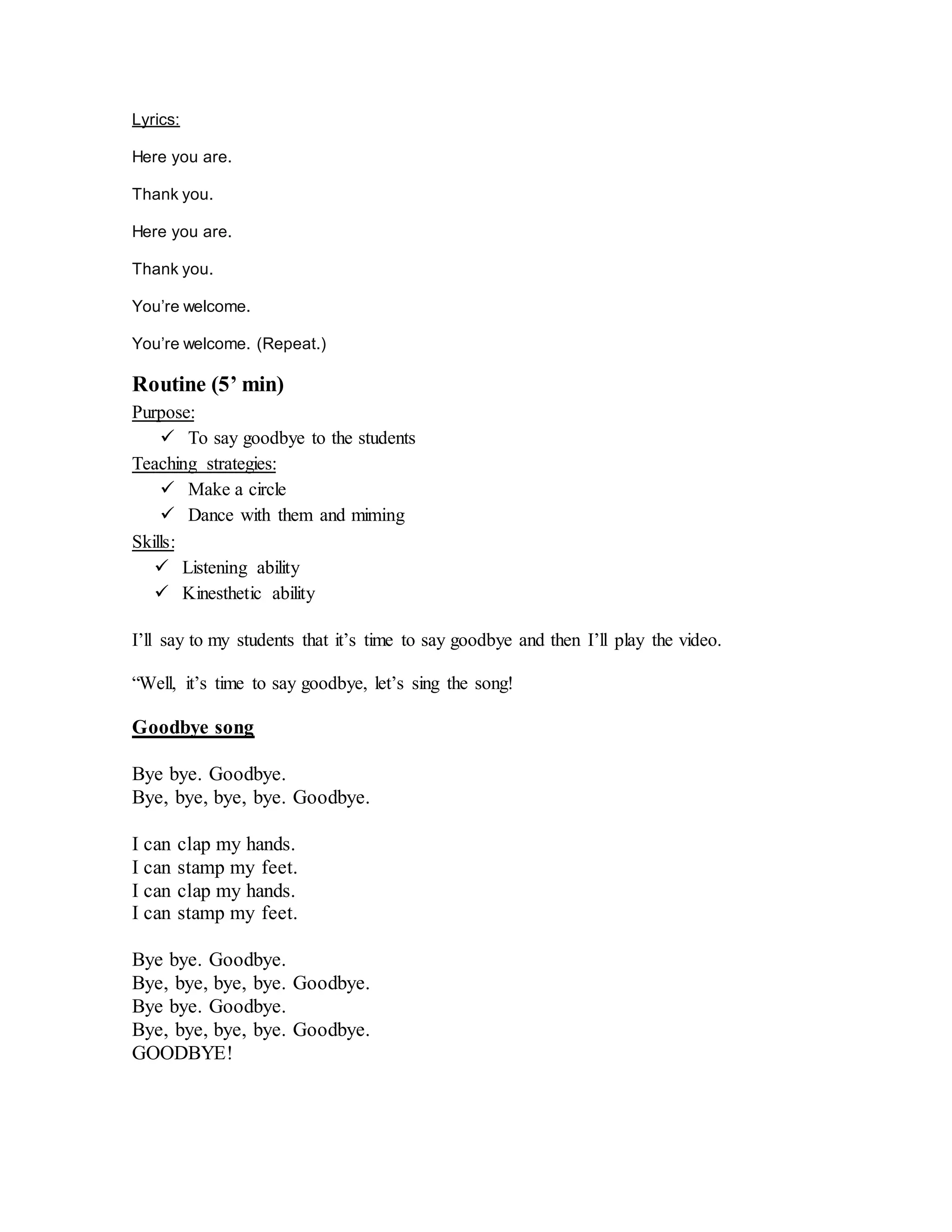Lyrics:
Here you are.
Thank you.
Here you are.
Thank you.
You’re welcome.
You’re welcome. (Repeat.)
Routine (5’ min)
Purpose:
 To say goodbye to the students
Teaching strategies:
 Make a circle
 Dance with them and miming
Skills:
 Listening ability
 Kinesthetic ability
I’ll say to my students that it’s time to say goodbye and then I’ll play the video.
“Well, it’s time to say goodbye, let’s sing the song!
Goodbye song
Bye bye. Goodbye.
Bye, bye, bye, bye. Goodbye.
I can clap my hands.
I can stamp my feet.
I can clap my hands.
I can stamp my feet.
Bye bye. Goodbye.
Bye, bye, bye, bye. Goodbye.
Bye bye. Goodbye.
Bye, bye, bye, bye. Goodbye.
GOODBYE!
 
