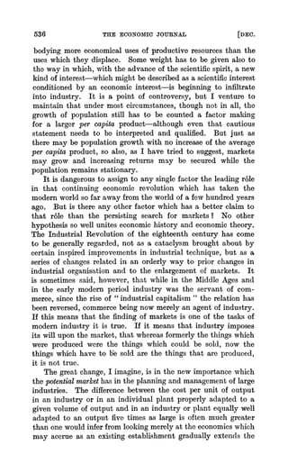 536 THE ECONOMICJOURNAL [DEC.
bodying more economical uses of productive resourcesthan the
uses which they displace. Some weight has to be given also to
the way in which, with the advance of the scientific spirit, a new
kind of interest-which might be describedas a scientificinterest
conditioned by an economic interest-is beginning to infiltrate
into industry. It is a point of controversy, but I venture to
maintain that under most circumstances, though not in all, the
growth of population still has to be counted a factor making
for a larger per capita product-although even that cautious
statement needs to be interpreted and qualified. But just as
there may be population growth with no increase of the average
per capita product, so also, as I have tried to suggest, markets
may grow and increasing returns may be secured while the
population remains stationary.
It is dangerousto assign to any single factor the leading role
in that continuing economic revolution which has taken the
modernworld so far away from the world of a few hundredyears
ago. But is there any other factor which has a better claim to
that role than the persisting search for markets? No other
hypothesis so well unites economic history and economic theory.
The Industrial Revolution of the eighteenth century has come
to be generally regarded, not as a cataclysm brought about by
certain inspired improvements in industrial technique, but as a
series of changes related in an orderly way to prior changes in
industrial organisation and to the enlargement of markets. It
is sometimes said, however, that while in the Middle Ages and
in the early modern period industry was the servant of com-
merce, since the rise of " industrial capitalism " the relation has
been reversed, commercebeing now merely an agent of industry.
If this means that the finding of markets is one of the tasks of
modern industry it is true. If it means that industry imposes
its will upon the market, that whereasformerlythe things which
were produced were the things which could be sold, now the
things which have to bUesold are the things that are produced,
it is not true.
The great change, I imagine, is in the new importance which
the potentialmarkethas in the planning and managementof large
industries. The differencebetween the cost per unit of output
in an industry or in an individual plant properly adapted to a
given volume of output and in an industry- or plant equally well
adapted to an output five times as large is often much greater
than one wouldinfer from looking merely at the economieswhich
may accrue as an existing establishment gradually extencdsthe
 