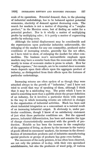 1928] INCREASING RETURNS AND ECONOMIC PROGRESS 537
scale of its operations. Potential demand, then, in the planning
of industrial undertakings, has to be balanced against potential
economies, elasticity of demand against decreasing costs. The
search for markets is not a matter of disposing of a " surplus
product," in the Marxian sense, but of finding an outlet for a
potential product. Nor is it wholly a matter of multiplying
profits by multiplying sales; it is partly a matter of augmenting
profits by reducingcosts.
Although the initial displacement may be considerable and
the repercussions upon particular industries unfavourable, the
enlarging of the market for any one commodity, producedunder
conditions of increasing returns, generally has the net effect,
as-I have tried to show, of enlarging the market for other com-
modities. The business man's mercantilistic emphasis upon
marketsmay have a sounderbasis than the economist who thinks
mostly in terms of economic statics is prone to admit. How far
" selling expenses,"for example, areto be counted sheereconomic
waste depends upon their effects upon the aggregate product of
industry, as distinguished from their effects upon the fortunes of
particular undertakings.
Increasing returns are often spoken of as though they were
attached always to the growth of " industries," and I have not
tried to avoid that way of speaking of them, although I think
that it may be a misleading way. The point which I have in
mindis something morethan a quibbleabout the properdefinition
of an industry, for it involves a particular thesis with respect
to the way in which increasing returns are reflected in changes
in the organisation of industrial activities. Much has been said
about industrial integration as a concomitant or a natural result
of an increasing industrial output. It obviously is, under par-
ticular conditions, though I know of no satisfactory statement
of just what those particular conditions are. But the opposed
process,industrial differentiation,has been and remains the type
of change characteristically associated with the growth of pro-
duction. Notable as has been the increase in the complexity
of the apparatusof living, as shown by the increasein the variety
of goods offeredin consumers'markets,the increasein the diversi-
fication of intermediateproducts and of industries manufacturing
special products or groups of products has gone even further.
The successorsof the earlyprinters,it has often been observed,
are not only the printers of to-day, with their own specialised
establishments, but also the producers of wood pulp, of various
 