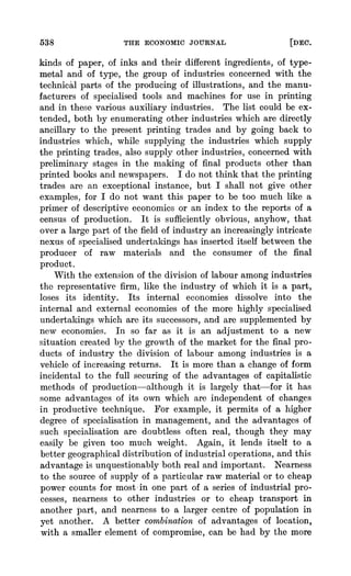 538 THE ECONOMIC JOURNAL [DEC.
kinds of paper, of inks and their different ingredients, of type-
metal and of type, the group of industries concerned with the
technical parts of the producing of illustrations, and the manu-
facturers of specialised tools and machines for use in printing
and in these various auxiliary industries. The list could be ex-
tended, both by enumerating other industries which are directly
ancillary to the present printing trades and by going back to
industries which, while supplying the industries which supply
the printing trades, also supply other industries, concerned with
preliminary stages in the making of final products other than
printed books and newspapers. I do not think that the printing
trades are an exceptional instance, but I shall not give other
examples, for I do not want this paper to be too much like a
primer of descriptive economics or an index to the reports of a
census of production. It is sufficiently obvious, anyhow, that
over a large part of the field of industry an increasingly intricate
nexus of specialised undertakings has inserted itself between the
producer of raw materials and the consumer of the final
product.
With the extension of the division of labour among industries
the representative firm, like the industry of which it is a part,
loses its identity. Its internal economies dissolve into the
internal and external economies of the more highly specialised
undertakings which are its successors, and are supplemented by
new economies. In so far as it is an adjustment to a new
situation created by the growth of the market for the final pro-
ducts of industry the division of labour among industries is a
vehicle of increasing returns. It is more than a change of form
incidental to the full securing of the advantages of capitalistic
methods of production-although it is largely that-for it has
some advantages of its own which are independent of changes
in productive technique. For example, it permits of a higher
degree of specialisation in management, and the advantages of
such specialisation are doubtless often real, though they may
easily be given too much weight. Again, it lends itself to a
better geographical distribution of industrial operations, and this
advantage is unquestionably both real and important. Nearness
to the source of supply of a, particular raw material or to cheap
power counts for most in one part of a series of industrial pro-
cesses, nearness to other industries or to cheap transport in
another part, and nearness to a larger centre of population in
yet another. A better combination of advantages of location,
with a smaller element of compromise, can be had by the more
 