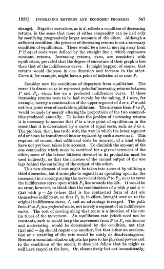 1928] INCREASING RETURNS AND ECONOMIC PROGRESS 541
change). Negative curvature, as in d, reflects a condition of decreasing
returns, in the sense that more of either commodity can be had only
by sacrificing progressively larger amounts of the other. Although a
sufficientcondition, the presenceof decreasingreturnsis not a necessary
condition of equilibrium. There would be a loss in moving away from
P if equal costs were defiiled by the straight line c, which represents
constant returns. Increasing returns, even, are consistent with
equilibrium, provided that the degree of curvature of their graph is less
than that of the indifference curve. It might happen, of course, that
returns would decrease in one direction and increase in the other.
Curved, for example, might have a point of inflexion at or near P.
Consider now the conditions of departure from equilibrium. The
curve i is drawn so as to representpotentialincreasing returns between
P and P1, which lies on a preLerredindifference curve. If these
increasing returns were to be had merely for the taking, if i were, for
example, merely a continuation of the upper segment of d or c, P would
not be a point even of unstable equilibrium. The advance from P to P,
would be made by merely alteringthe proportions of the two commod-
ities produced annually. To isolate the problemof increasing returns
it is necessary to assume that P is a true point of equilibrium in the
sense that it is determined by a curve of equal costs, such as d or c.
The problem, then, has to do with the way in which the lower segment
of d or c can be transformedinto orreplacedby such a curve as i. This
requires, of course, that additional costs be incurred, of a kind which
have not yet been taken into account. To diminish the amount of the
one commodity which must be sacrificed for a given increment of the
other, some of the labour hitherto devoted to its production must be
used indirectly, so that the increase of the annual output of the one
lags behind the curtailing of the output of the other.
This new element of cost might be taken into account by utilising a
third dimension, but it is simplerto regard it as operating upon Ax,the
incrementin x accompanying the movement from P to P1, so as to move
the indifferencecurve upon which P1 lies towards the left. It would be
an error,however, to think that the combinations of x with y and x +
(AXx)with y - Ay (where (Ax) is the contracted form of Ax) are
themselves indifferent, so that P1 is, in effect, brought over on to the
original indifference curve, I, and no advantage is reaped. The path
fromP to P1 is apreferredroute, not merely a segment of an indifference
curve. The cost of moving along that route is a functlon of the rate
(in time) of the movement. An equilibrium rate (which need not be
constant), such as would keep the movement from P to P1 continuous
and undeviating, would be determined by the condition, not that
(Ax) and - Ay should negate one another, but that either an accelera-
tion or a retarding of the rate would be costly or disadvantageous.
Because a mountain climberadjusts his pace to his physical powersand
to the conditions of the ascent, it does not follow that he might as
well have stayed at the foot. Or, alternatively but not inconsistently,
 