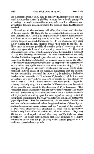 542 THE ECONOMIC JOURNAL [DEC. 1928
the movement from P to P1 may be conceived as made up of a series of
small steps, each apparently yielding no more than a barely perceptible
advantage, but only because the scale of reference for both costs and
advantages depends at each step upon the position which has then been
reached.
Several sets of circumstances will affect the amount and direction
of the movement. (1) Even if i has no point of inflexion, such as has
been indicated at P1 (merelyto simplify the first stages of this analysis),
it will sooner or later (taking into account the " contraction " of Ax)
become tangent to an indifferencecurve. In the absence of any other
factor making for change, progress would then come to an end. (2)
There may be another possible alternative path of increasing returns
extending upwards from P and curving away from 1. The most
advantageous route will then be a compromisebetween (or a resultant
of) the two limiting alternatives. In such circumstances the only
effective limitation imposed upon the extent of the movement may
come from the failure of elasticity of demand on one side or the other.
(3) Successiveindifferencecurvescannot be supposedto be symmetrical,
in the sense that dy/dx remains the same function of y/x. If, for
example, the slope of successive indifference curves at points corre-
sponding to given values of y/x decreases (indicating that the demand
for the commodity measured in units of y is relatively inelastic),
freedom of movement in the direction of P1 is reduced,while it becomes
advantageous to move a little way in the opposite direction along even
such a path as c or d. Under inverse conditions (with - dy/dx in-
creasing relatively to y/x for successive indifferencecurves) the extent
of the possible movement in-the direction of P1 is increased. This
conclusionamountsto no morethan the obvious theoremthat the degree
in which the decreasingreturnsencounteredin certain fieldsof economic
activity operate as a drag upon the securing of increasing returns in
other fields depends upon the relative elasticities of demandfor the two
types of products. But this consideration,like the others of which note
has been made, serves to make clear the generalnature of the reciprocal
relation between increasing returns and the " extent of the market."
(4) Discoveries of new supplies of natural resourcesor of newproductive
methods may have either or both of two kinds of effects. They may
tilt the curves of equal cost and they may modify their curvature
favourably. In either event a point such as P is moved to a higher
indifference curve, and the paths along which further progress can be
made are altered advantageously.
 