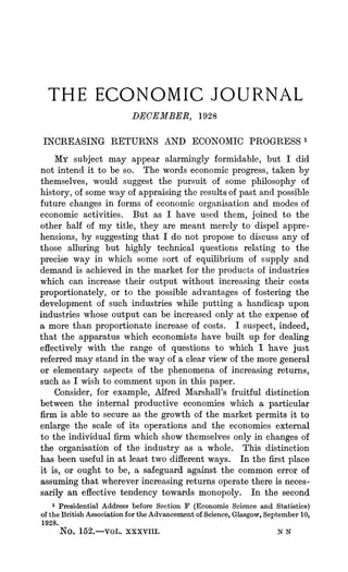 THE ECONOMIC JOURNAL
DECEMBER, 1928
INCREASING RETURNS AND ECONOMICPROGRESS'
MY subject may appear alarmingly formidable, but I did
not intend it to be so. The words economic progress,taken by
themselves, would suggest the pursuit of some philosophy of
history, of some way of appraisingthe resultsof past and possible
future changes in forms of economic organisation and modes of
economic activities. But as I have used them, joined to the
other half of my title, they are meant merely to dispel appre-
hensions, by suggesting that I do not propose to discuss any of
those alluring but highly technical questions relating to the
precise way in which some sort of equilibrium of supply and
demand is achieved in the market for the products of industries
which can increase their output without increasing their costs
proportionately, or to the possible advantages of fostering the
development of such industries while putting a handicap upon
industries whioseoutput can be increased only at the expense of
a more than proportionate increase of costs. I suspect, indeed,
that the apparatus which economists have built up for dealing
effectively with the range of questions to which I have just
referredmay stand in the way of a clear view of the moregeneral
or elementary aspects of the phenomena of increasing returns,
such as I wish to comment upon in this paper.
Consider, for example, Alfred Marshall's fruitful distinction
between the internal productive economies wlich a particular
firm is able to secure as the growth of the market permits it to
enlarge the scale of its operations and the economies external
to the individual firm which show themselves only in changes of
the organisation of the industry as a whole. This distinction
has been useful in at least two differentways. In the first place
it is, or ought to be, a safeguard against the common error of
assuming that whereverincreasingreturns operate there is neces-
sarily an effective tendency towards monopoly. In the second
1 Presidential Address before Section F (Economic Science and Statistics)
of the British Association for the Advancement of Science, Glasgow, September 10,
1928.
No. 152.-vot. xxxviii. N N
 