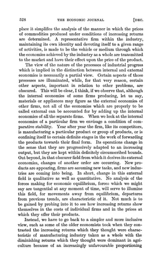 528 THE ECONOMIC JOURNAL [DEC.
place it simplifiesthe analysis of the mannerin which the prices
of commodities produced under conditions of increasing returns
are determined. A representative firm within the industry,
maintaining its own identity and devoting itself to a given range
of activities, is made to be the vehicle or medium through which
the economiesachievedby the industry as a whole aretransmitted
to the market and have their effect upon the price of the product.
The view of the nature of the processes of industrial progress
which is implied in the distinction between internal and external
economies is necessarily a partial view. Certainaspects of those
processes are illuminated, while, for that very reason, certain
other aspects, important in relation to other problems, are
obscured. This will be clear,I think, if we observethat, although
the internal economies of some firms producing, let us say,
materials or appliances may figure as the external economies of
other firms. not all of the economies which are properly to be
called external can be accounted for by adding up the internal
economiesof all the separatefirms. Whenwe look at the internal
economies of a particular firm we envisage a condition of com-
parative stability. Year after year the firm,like its competitors,
is manufacturinga particularproduct or group of products, or is
confiningitself to certain definite stages in the worl of forwarding
the products towards their final form. Its operations change in
the sense that they are progressively adapted to an increasing
output, but they are kept within definitely circumscribedbounds.
Outbeyond,in that obscurerfieldfromwhichit derivesits external
economies, changes of another order are occurring. New pro-
ducts areappearing,firmsareassumingnew tasks, and new indus-
tries are coming into being. In short, change in this external
field is qualitative as well as quantitative. No analysis of the
forces making for economic equilibrium, forces which we might
say are tangential at any moment of time, will serve to illumine
this field, for movements away from equilibriuLm,departures
from previous trends, are characteristic of it. Not much is to
be gained by probing into it to see how increasing returns show
themselves in the costs of individual firms and in the prices at
which they offer their products.
Instead, we have to go back to a simpler and more inclusive
view, such as some of the older economists took when they con-
trasted the increasing returns which they thought were charac-
teristic of manufacturing industry taken as a whole with the
diminishing returns which they thought were dominant in agri-
culture because of an increasingly unfavourable proportioning
 