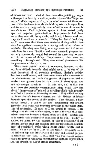 1928] INCREASING RETURNS AND ECONOMIC PROGRESS 529
of labour and land. Most of them were disappointingly vague
with respectto the originsand the precisenature of the " improve-
ments " which they counted upon to retard somewhat the opera-
tion of the tendency towards diminishing returns in agriculture
and to secure a progressively more effective use of labour in
manufactures. Their opinions appear to have rested partly
upon an empirical generalisation. Improvements had been
made, they were still being made, and it might be assumed that
they would continue to be made. If they had looked back they
would have seen that there were centuries during which there
were few significant changes in either agricultural or industrial
methods. But they were living in an age when men had turned
their faces in a new direction and when economic progress was
not only consciously sought but seemed in some way to grow
out of the nature of things. Improvements, then, were not
something to be explained. They were natural phenomena, like
the precession of the equinoxes.
There were certain important exceptions, however, to this
incurious attitude towards what might seem to be one of the
most important of all economic problems. Senior's positive
doctrine is well known, and there were others who made note of
the circumstance that with the growth of population and of
markets new opportunities for the division of labour appear and
new advantages attach to it. In this way, and in this way
only, were the generally commonplace things which they said
about " improvements " related to anything which could properly
be called a doctrine of increasing returns. They added nothing
to Adam Smith's famous theorem that the division of labour
depends upon the extent of the market. That theorem, I have
always thought, is one of the most illuminating and fruitful
generalisationswhich can be found anywherein the whole litera-
ture of economics. In fact, as I am bound to confess, I am
taking it as the text of this paper, in much the way that some
minor composer borrows a theme from one of the masters and
adds certain developments or variations of his own. To-day, of
course, we mean by the division of labour something much
broaderin scopethan that splitting up of occupationsand develop-
ment of specialised crafts which Adam Smith mostly had in
mind. No one, so far as I know, has tried to enumerate all of
the differentaspects of the division of labour,and I do not propose
to undertake that task. I shall deal with two related aspects
only: the growthof indirect orroundaboutmethodsof production
and the division of labour among industries.
N N 2
 