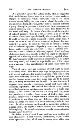 530 THE ECONOMIC JOURNAL [DEC.
It is generally agreed that Adam Smith, when he suggested
that the division of labour leads to inventions because workmen
engaged in specialised routine operations come to see better
ways of accomplishingthe same results, missed the main point.
The important thing, of course,is that with the division of labour
a group of complex processesis transformedinto a succession of
simpler processes, some of which, at least, lend themselves to
the use of machinery. In the use of machineryand the adoption
of indirect processes there is a further division of labour, the
economiesof which are again limited by the extent of the market.
It would be wasteful to make a hammerto drive a single nail; it
would be better to use whatever awkward implement lies con-
veniently at hand. It would be wasteful to furnish a factory
with an elaborateequipment of specially constructedjigs, gauges,
lathes, drills, presses and conveyors to build a hundred auto-
mobiles; it wouldbe betterto rely mostly upontools and machines
of standardtypes, so as to make a relatively largeruse of directly-
applied and a relatively smaller use of indirectly-appliedlabour.
Mr.Ford's methods would be absurdlyuneconomicalif his output
were very small, and would be unprofitable even if his output
were what many other manufacturersof automobiles would call
large.
Then, of course, there are-economies of what might be called
a secondary order. How far it pays to go in equipping factories
with special appliances for making hammers or for constructing
specialised machinery for use in making different parts of auto-
mobiles depends again upon how many nails are to be driven
and how many automobiles can be sold. In some instances, I
suppose, these secondary economies, though real, have only a
secondary importance. The derived demands for many types of
specialised production appliances are inelastic over a fairly large
range. If the benefits and the costs of using such appliances
are spread over a relatively large volume of final products, their
technical effectivenessis a largerfactor in determiningwhether it
is profitable to use them than any difference which producing
them on a large or a small scale would commonly make in their
costs. In other instances the demand for productive appliances
is more elastic, and beyond a certain level of costs demand may
fail completely. In such circumstancessecondaryeconomiesmay
become highly important.
Doubtless, much of what I have said has been familiar and
even elementary. I shall venture, nevertheless, to put further
stress upon two points, which may be among those which have
 