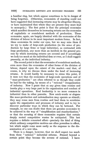1928] INCREASING RETURNS AND ECONOMIC PROGRESS 531
a familiar ring, but which appear sometimes to be in danger of
being forgotten. (Otherwise, economists of standing could not
have suggested that increasing returns may be altogether illusory,
or have maintained that where they are present they must lead
to monopoly.) The first point is that the principal economies
which manifest themselves in increasing returns are the economies
of capitalistic or roundabout methods of prodtuction. These
economies, again, are largely identical with the economies of the
division of labour in its most important modern forms. In fact,
these economies lie under our eyes, but we may miss them if
we try to make of large-scale production (in the sense of pro-
duction by large firms or large industries), as contrasted with
large production, any more than an incident in the general pro-
cess by which increasing returns are secured and if accordingly
we look too much at the individual firm or even, as I shall suggest
presently, at the individual industry.
The second point is that the-economies of roundabout methods,
even more than the economies of other forms of the division of
labour, depend upon the extent of the market-and that, of
course, is why we discuss them under the head of increasing
returns. It would hardly be necessary to stress this point, if
it were not that the economies of large-scale operations and of
" mass-production " are often referred to as though they could
be had for the taking, by means of a " rational " reorganisation
of industry. Now I grant that at any given time routine and
inertia play a very large part in the organisation and conduct of
industrial operations. Real leadership is no more common in
industrial than in other pursuits. New catch-words or slogans
like mass-production and rationalisation may operate as stimuli;
they may rouse men from routine and lead them to scrutinise
again the organisation and processes of industry and to try to
discover particular ways in which they can be bettered. For
example, no one can doubt that there are genuine economies to
be achieved in the way of " simplification and standardisation,"
or that the securing of these economies requires that certain
deeply rooted competitive wastes be extirpated. This last
requires a definite concerted effort-precisely the kind of thing
which ordinary competitive motives are often powerless to effect,
but wghichmight come more easily as the response to the dis-
semination of a new idea.
There is a danger, however, that we shall expect too much
from these " rational " industrial reforms. Pressed beyond a
certain point they become the reverse of rational. I have
 
